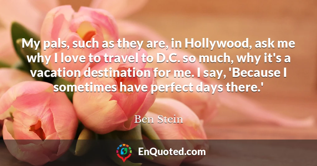 My pals, such as they are, in Hollywood, ask me why I love to travel to D.C. so much, why it's a vacation destination for me. I say, 'Because I sometimes have perfect days there.'