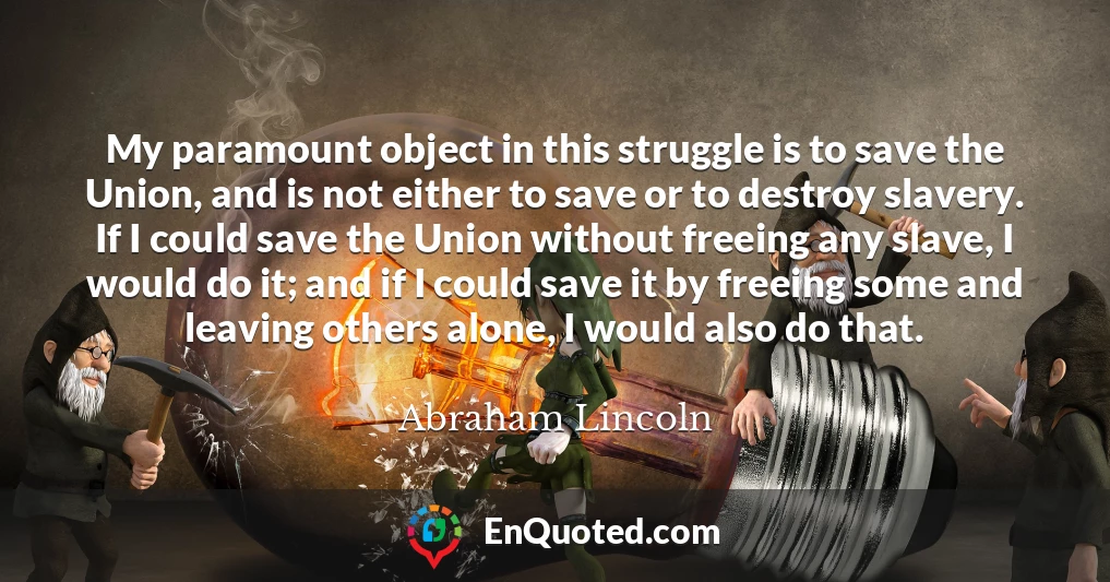 My paramount object in this struggle is to save the Union, and is not either to save or to destroy slavery. If I could save the Union without freeing any slave, I would do it; and if I could save it by freeing some and leaving others alone, I would also do that.