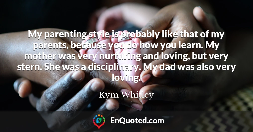 My parenting style is probably like that of my parents, because you do how you learn. My mother was very nurturing and loving, but very stern. She was a disciplinary. My dad was also very loving.