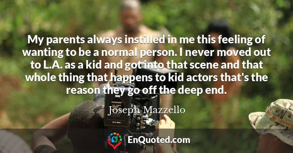 My parents always instilled in me this feeling of wanting to be a normal person. I never moved out to L.A. as a kid and got into that scene and that whole thing that happens to kid actors that's the reason they go off the deep end.