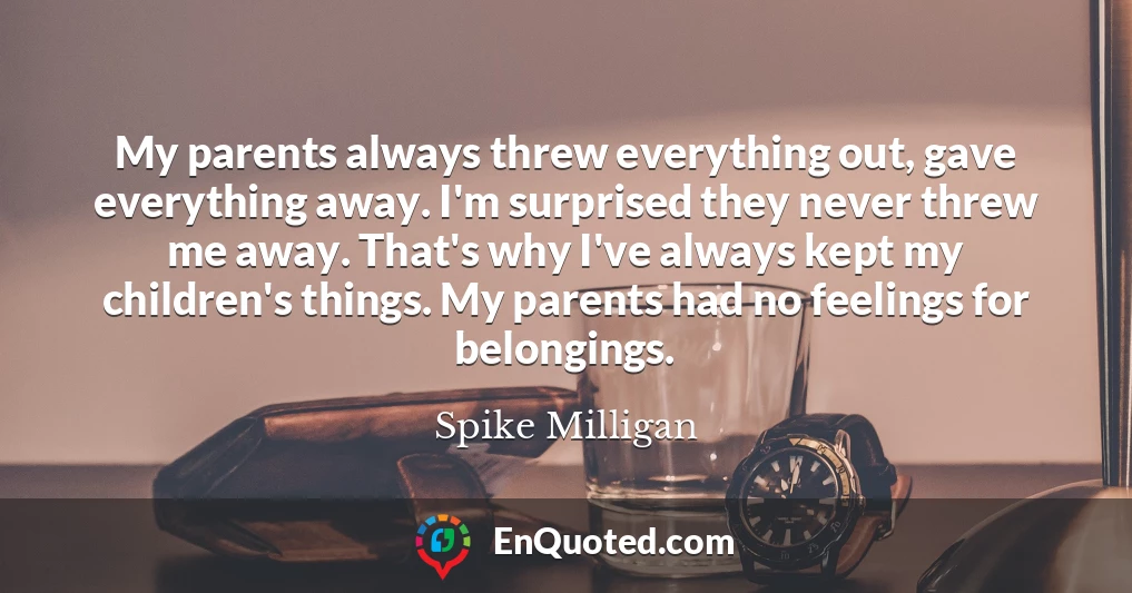 My parents always threw everything out, gave everything away. I'm surprised they never threw me away. That's why I've always kept my children's things. My parents had no feelings for belongings.