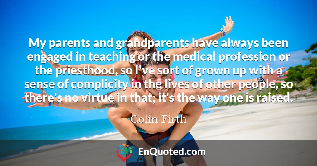My parents and grandparents have always been engaged in teaching or the medical profession or the priesthood, so I've sort of grown up with a sense of complicity in the lives of other people, so there's no virtue in that; it's the way one is raised.