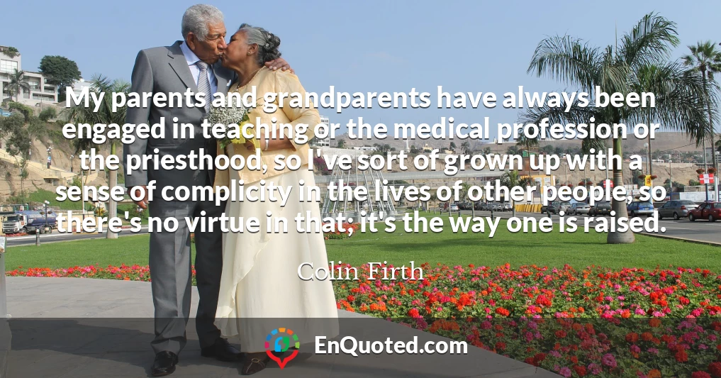 My parents and grandparents have always been engaged in teaching or the medical profession or the priesthood, so I've sort of grown up with a sense of complicity in the lives of other people, so there's no virtue in that; it's the way one is raised.