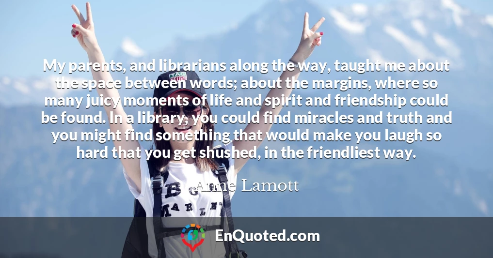 My parents, and librarians along the way, taught me about the space between words; about the margins, where so many juicy moments of life and spirit and friendship could be found. In a library, you could find miracles and truth and you might find something that would make you laugh so hard that you get shushed, in the friendliest way.