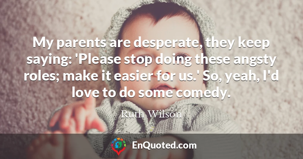 My parents are desperate, they keep saying: 'Please stop doing these angsty roles; make it easier for us.' So, yeah, I'd love to do some comedy.