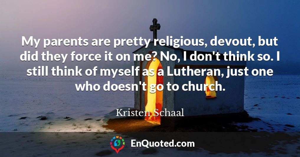 My parents are pretty religious, devout, but did they force it on me? No, I don't think so. I still think of myself as a Lutheran, just one who doesn't go to church.