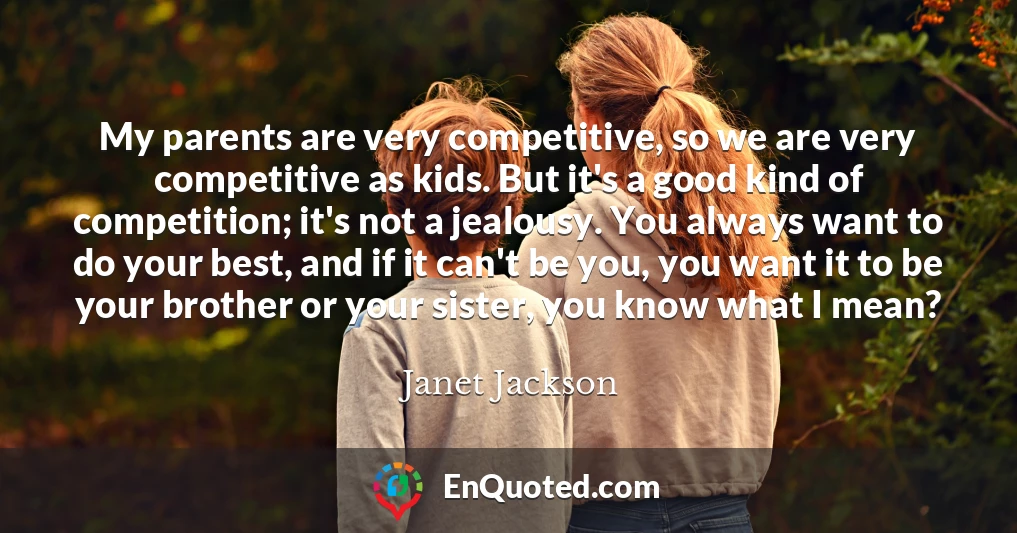 My parents are very competitive, so we are very competitive as kids. But it's a good kind of competition; it's not a jealousy. You always want to do your best, and if it can't be you, you want it to be your brother or your sister, you know what I mean?