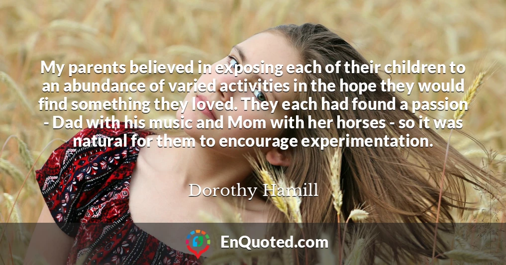 My parents believed in exposing each of their children to an abundance of varied activities in the hope they would find something they loved. They each had found a passion - Dad with his music and Mom with her horses - so it was natural for them to encourage experimentation.