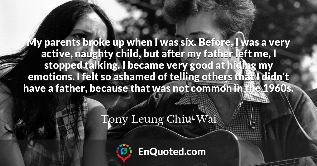 My parents broke up when I was six. Before, I was a very active, naughty child, but after my father left me, I stopped talking. I became very good at hiding my emotions. I felt so ashamed of telling others that I didn't have a father, because that was not common in the 1960s.