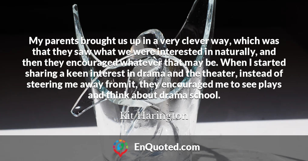 My parents brought us up in a very clever way, which was that they saw what we were interested in naturally, and then they encouraged whatever that may be. When I started sharing a keen interest in drama and the theater, instead of steering me away from it, they encouraged me to see plays and think about drama school.