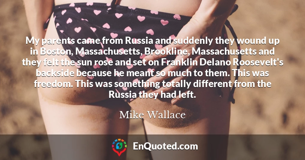 My parents came from Russia and suddenly they wound up in Boston, Massachusetts, Brookline, Massachusetts and they felt the sun rose and set on Franklin Delano Roosevelt's backside because he meant so much to them. This was freedom. This was something totally different from the Russia they had left.