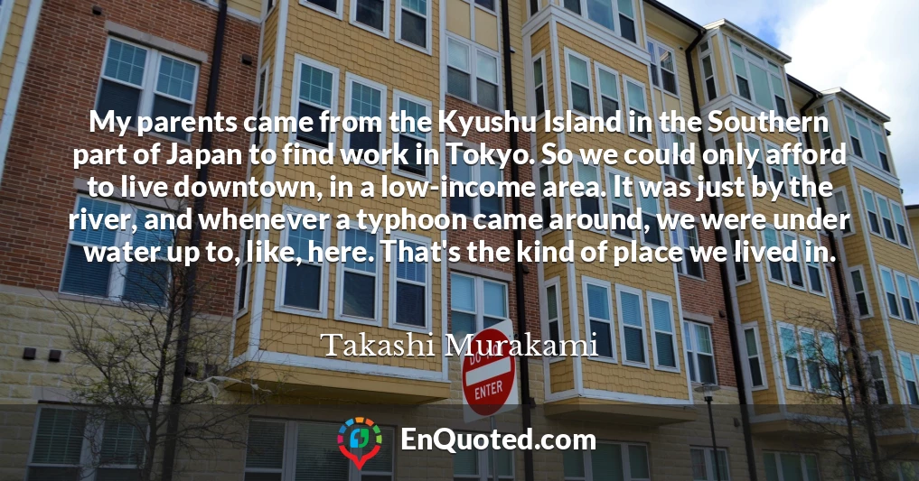 My parents came from the Kyushu Island in the Southern part of Japan to find work in Tokyo. So we could only afford to live downtown, in a low-income area. It was just by the river, and whenever a typhoon came around, we were under water up to, like, here. That's the kind of place we lived in.