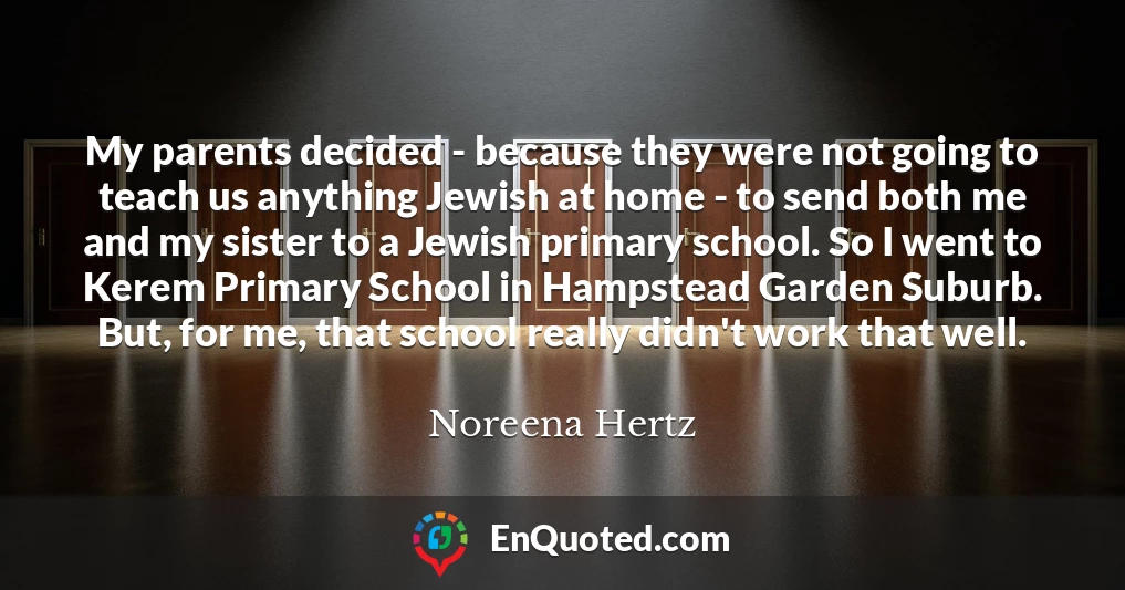 My parents decided - because they were not going to teach us anything Jewish at home - to send both me and my sister to a Jewish primary school. So I went to Kerem Primary School in Hampstead Garden Suburb. But, for me, that school really didn't work that well.