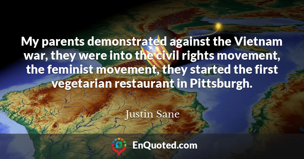 My parents demonstrated against the Vietnam war, they were into the civil rights movement, the feminist movement, they started the first vegetarian restaurant in Pittsburgh.