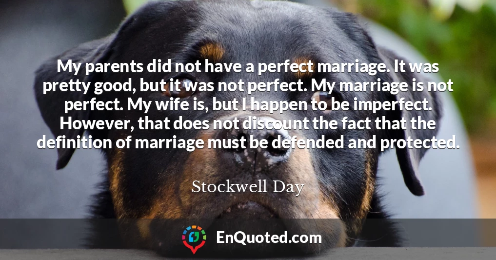 My parents did not have a perfect marriage. It was pretty good, but it was not perfect. My marriage is not perfect. My wife is, but I happen to be imperfect. However, that does not discount the fact that the definition of marriage must be defended and protected.