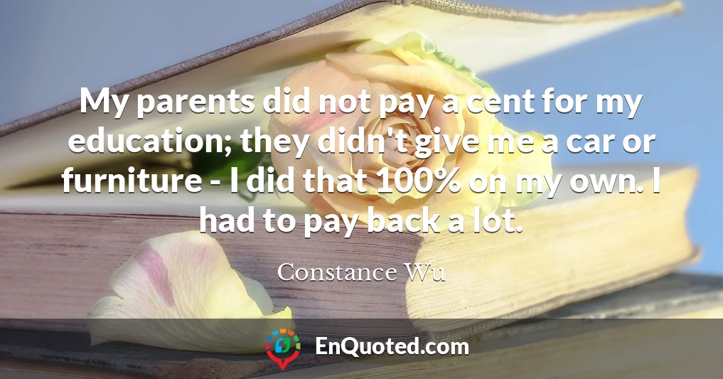 My parents did not pay a cent for my education; they didn't give me a car or furniture - I did that 100% on my own. I had to pay back a lot.
