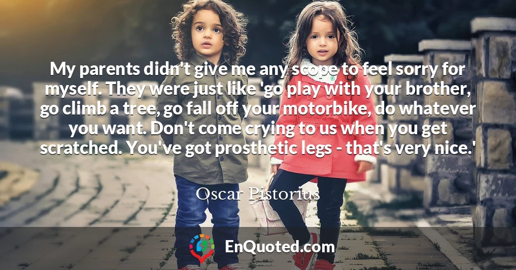 My parents didn't give me any scope to feel sorry for myself. They were just like 'go play with your brother, go climb a tree, go fall off your motorbike, do whatever you want. Don't come crying to us when you get scratched. You've got prosthetic legs - that's very nice.'