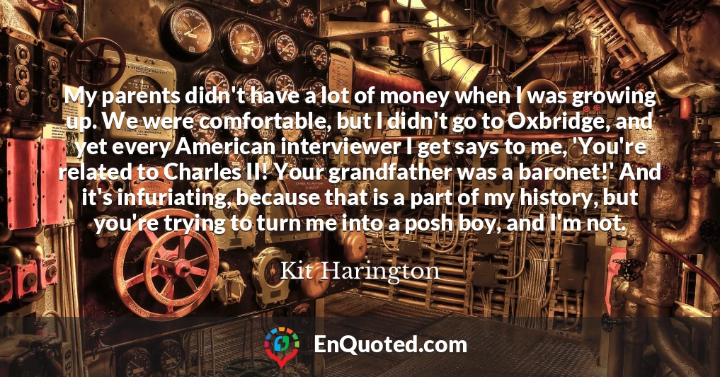 My parents didn't have a lot of money when I was growing up. We were comfortable, but I didn't go to Oxbridge, and yet every American interviewer I get says to me, 'You're related to Charles II! Your grandfather was a baronet!' And it's infuriating, because that is a part of my history, but you're trying to turn me into a posh boy, and I'm not.