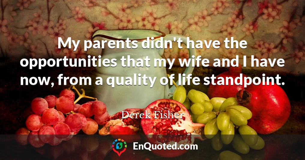 My parents didn't have the opportunities that my wife and I have now, from a quality of life standpoint.