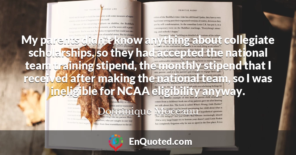 My parents didn't know anything about collegiate scholarships, so they had accepted the national team training stipend, the monthly stipend that I received after making the national team, so I was ineligible for NCAA eligibility anyway.
