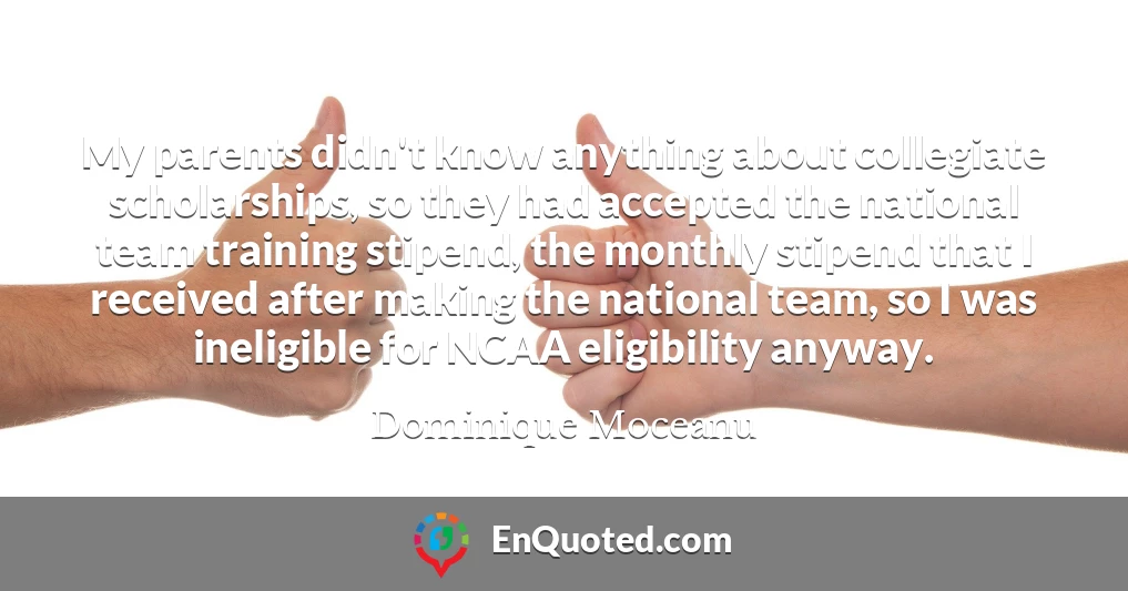 My parents didn't know anything about collegiate scholarships, so they had accepted the national team training stipend, the monthly stipend that I received after making the national team, so I was ineligible for NCAA eligibility anyway.