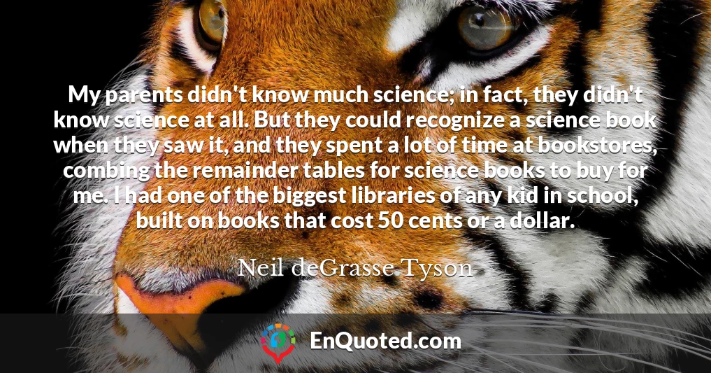 My parents didn't know much science; in fact, they didn't know science at all. But they could recognize a science book when they saw it, and they spent a lot of time at bookstores, combing the remainder tables for science books to buy for me. I had one of the biggest libraries of any kid in school, built on books that cost 50 cents or a dollar.