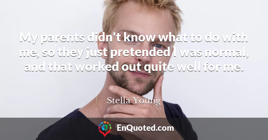 My parents didn't know what to do with me, so they just pretended I was normal, and that worked out quite well for me.