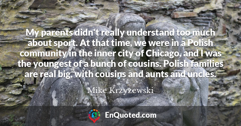 My parents didn't really understand too much about sport. At that time, we were in a Polish community in the inner city of Chicago, and I was the youngest of a bunch of cousins. Polish families are real big, with cousins and aunts and uncles.