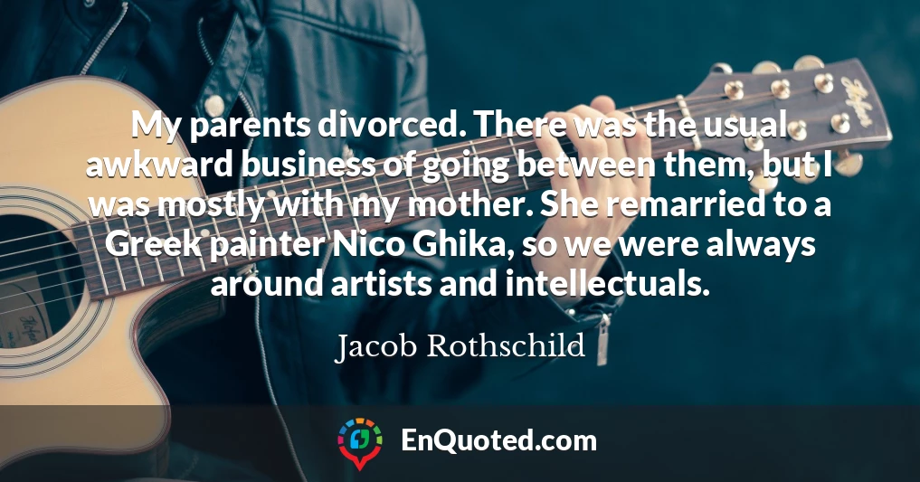 My parents divorced. There was the usual awkward business of going between them, but I was mostly with my mother. She remarried to a Greek painter Nico Ghika, so we were always around artists and intellectuals.