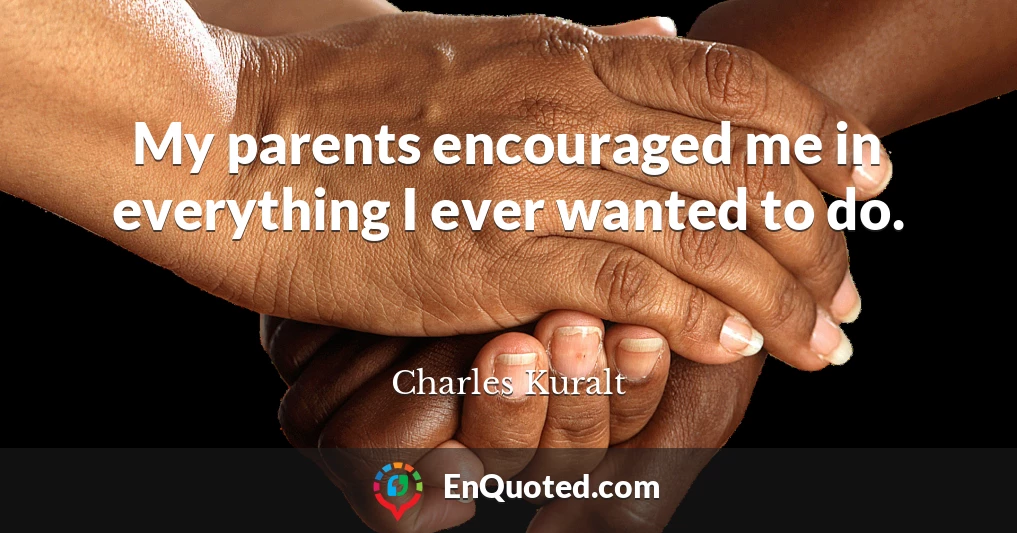My parents encouraged me in everything I ever wanted to do.