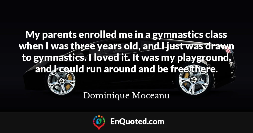 My parents enrolled me in a gymnastics class when I was three years old, and I just was drawn to gymnastics. I loved it. It was my playground, and I could run around and be free there.