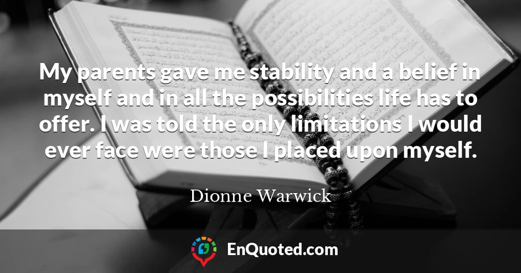 My parents gave me stability and a belief in myself and in all the possibilities life has to offer. I was told the only limitations I would ever face were those I placed upon myself.