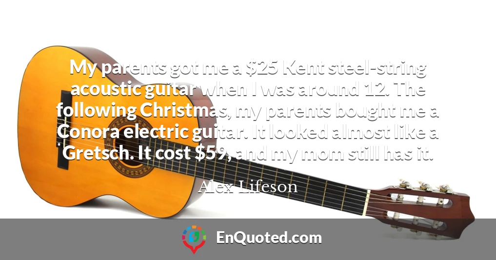 My parents got me a $25 Kent steel-string acoustic guitar when I was around 12. The following Christmas, my parents bought me a Conora electric guitar. It looked almost like a Gretsch. It cost $59, and my mom still has it.
