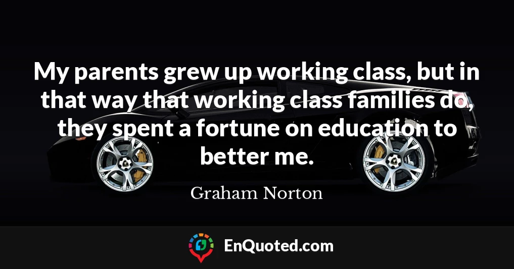 My parents grew up working class, but in that way that working class families do, they spent a fortune on education to better me.