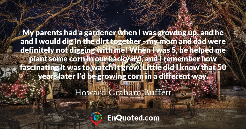 My parents had a gardener when I was growing up, and he and I would dig in the dirt together - my mom and dad were definitely not digging with me! When I was 5, he helped me plant some corn in our backyard, and I remember how fascinating it was to watch it grow. Little did I know that 50 years later I'd be growing corn in a different way.