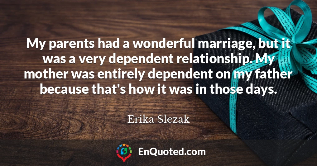 My parents had a wonderful marriage, but it was a very dependent relationship. My mother was entirely dependent on my father because that's how it was in those days.