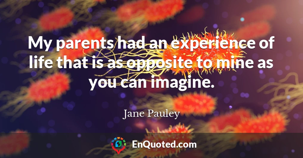 My parents had an experience of life that is as opposite to mine as you can imagine.