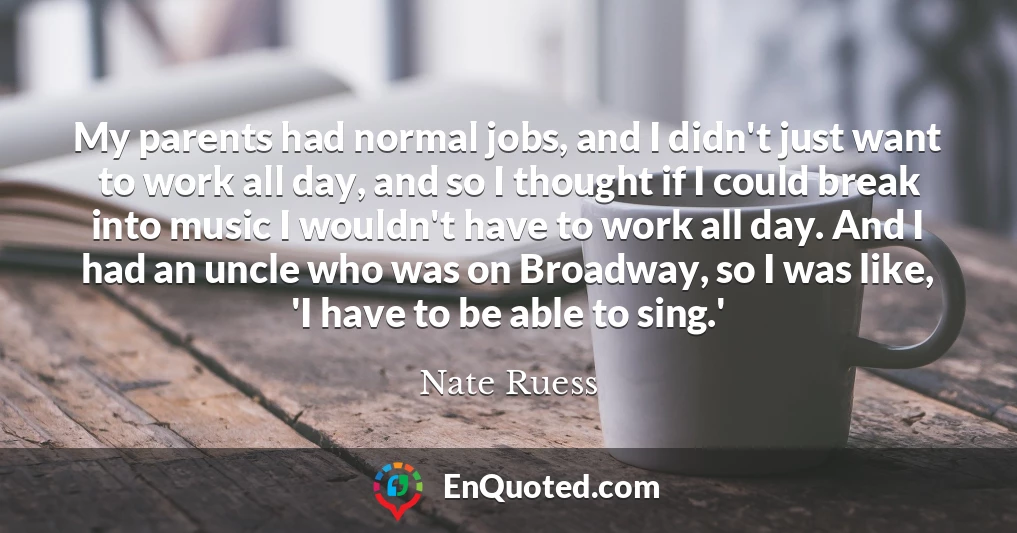 My parents had normal jobs, and I didn't just want to work all day, and so I thought if I could break into music I wouldn't have to work all day. And I had an uncle who was on Broadway, so I was like, 'I have to be able to sing.'