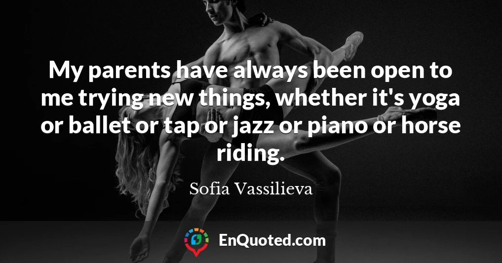 My parents have always been open to me trying new things, whether it's yoga or ballet or tap or jazz or piano or horse riding.