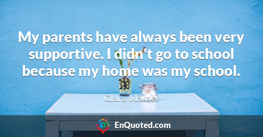 My parents have always been very supportive. I didn't go to school because my home was my school.