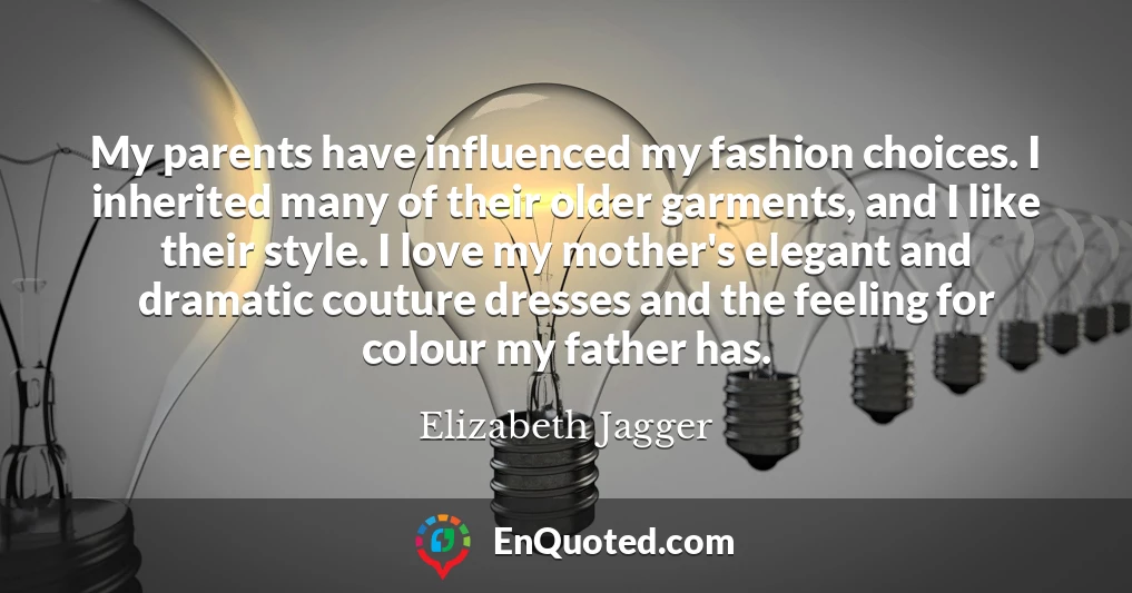 My parents have influenced my fashion choices. I inherited many of their older garments, and I like their style. I love my mother's elegant and dramatic couture dresses and the feeling for colour my father has.