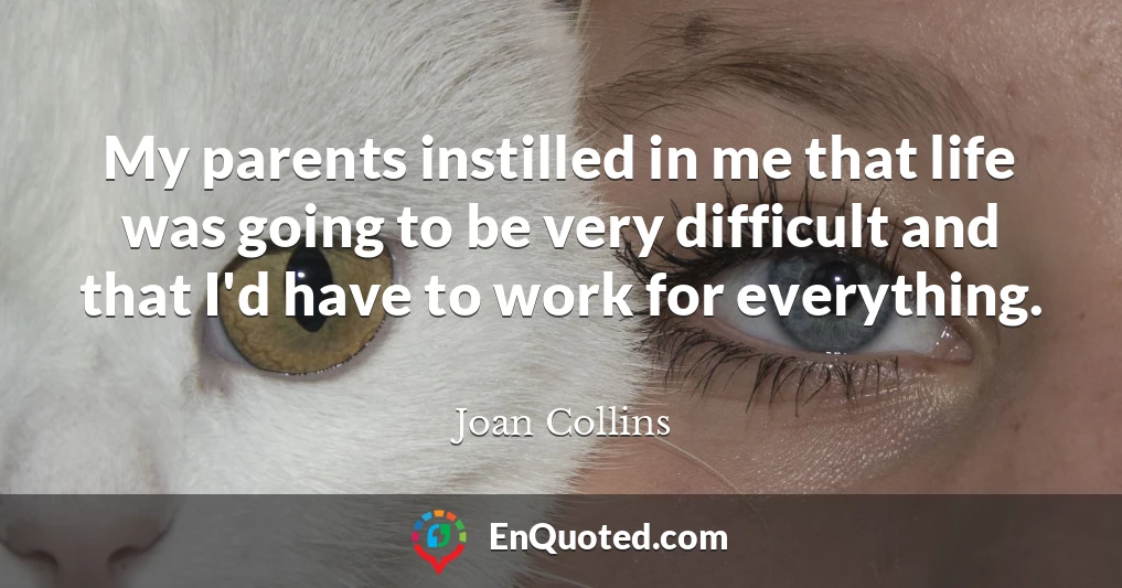 My parents instilled in me that life was going to be very difficult and that I'd have to work for everything.