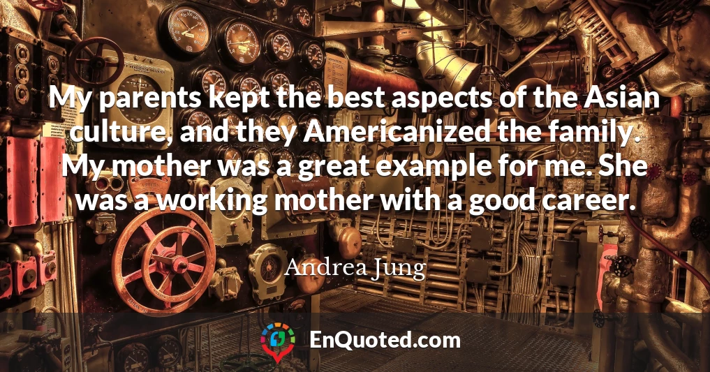 My parents kept the best aspects of the Asian culture, and they Americanized the family. My mother was a great example for me. She was a working mother with a good career.