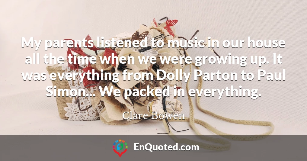 My parents listened to music in our house all the time when we were growing up. It was everything from Dolly Parton to Paul Simon... We packed in everything.