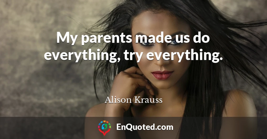 My parents made us do everything, try everything.