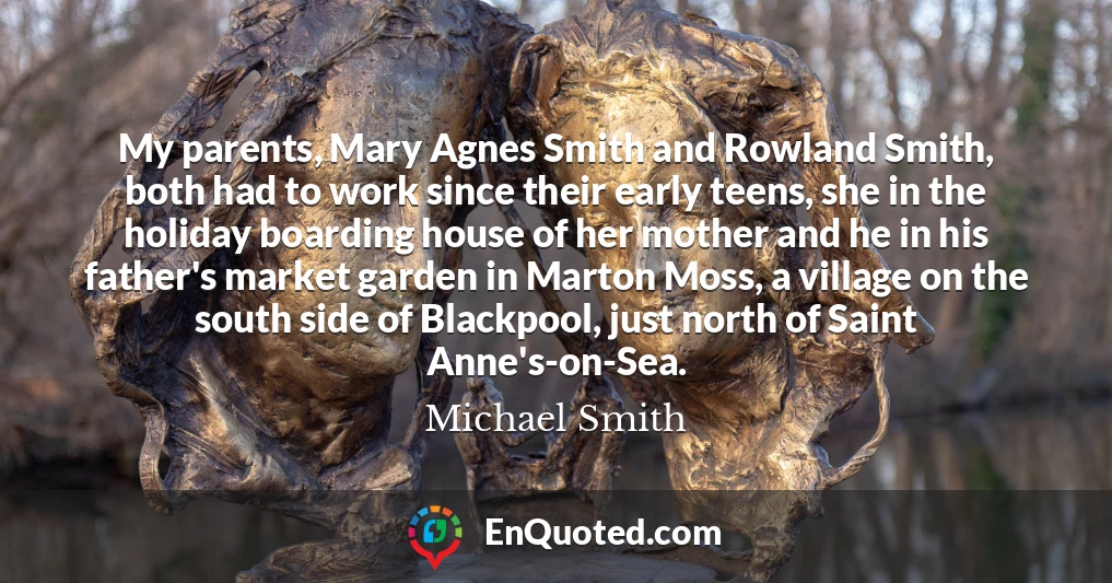 My parents, Mary Agnes Smith and Rowland Smith, both had to work since their early teens, she in the holiday boarding house of her mother and he in his father's market garden in Marton Moss, a village on the south side of Blackpool, just north of Saint Anne's-on-Sea.
