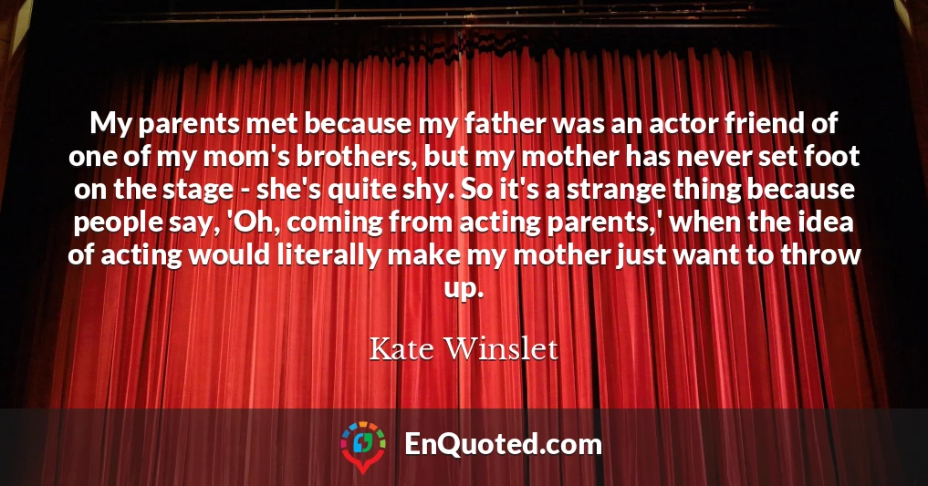 My parents met because my father was an actor friend of one of my mom's brothers, but my mother has never set foot on the stage - she's quite shy. So it's a strange thing because people say, 'Oh, coming from acting parents,' when the idea of acting would literally make my mother just want to throw up.