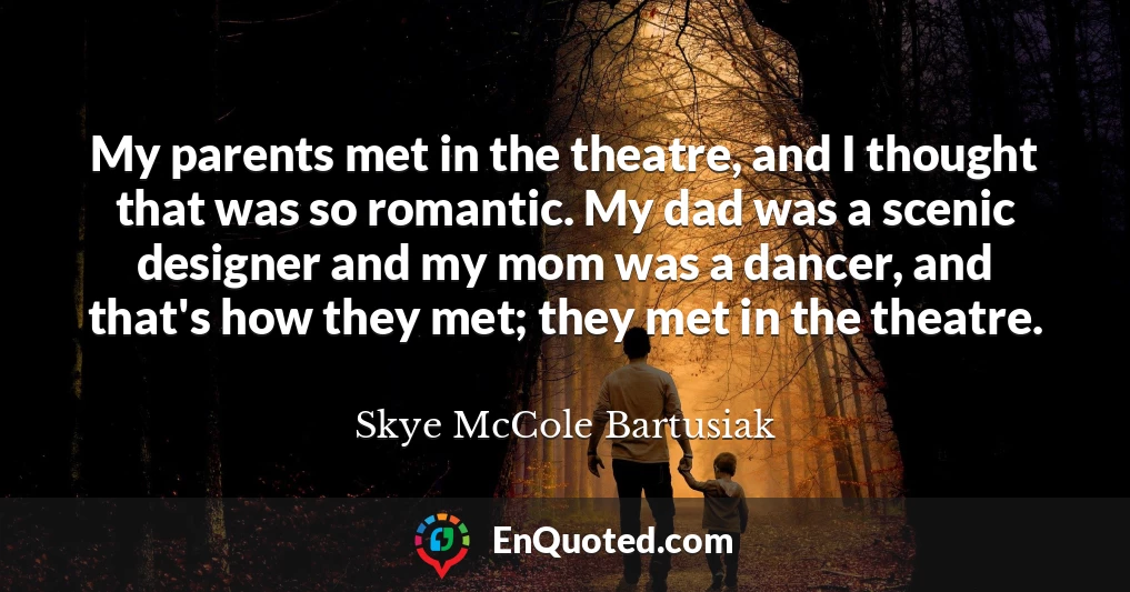 My parents met in the theatre, and I thought that was so romantic. My dad was a scenic designer and my mom was a dancer, and that's how they met; they met in the theatre.