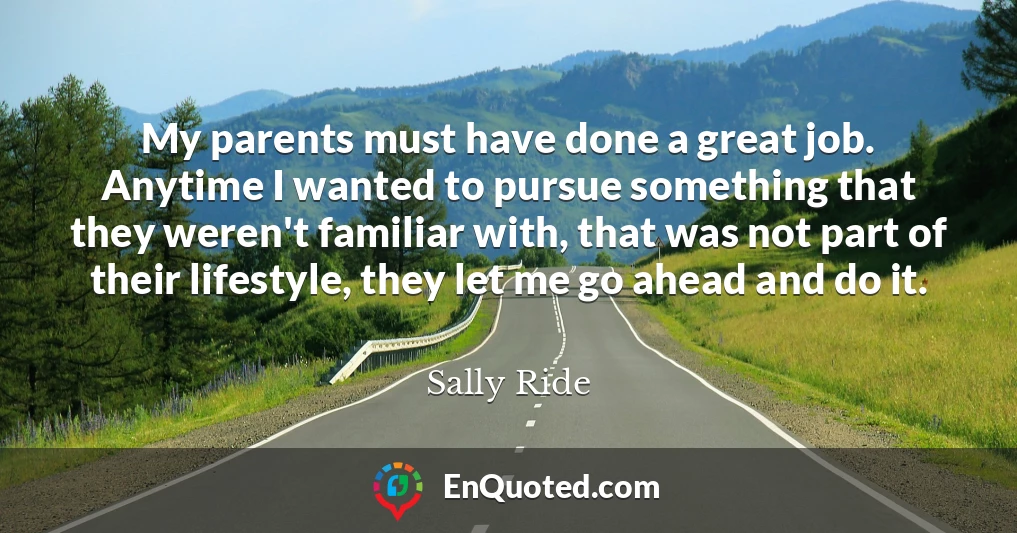 My parents must have done a great job. Anytime I wanted to pursue something that they weren't familiar with, that was not part of their lifestyle, they let me go ahead and do it.