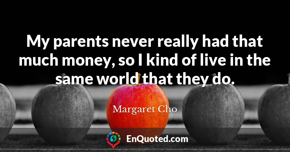 My parents never really had that much money, so I kind of live in the same world that they do.
